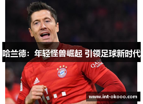 哈兰德:年轻怪兽崛起 引领足球新时代 哈兰德:年轻怪兽崛起 引领足球新时代